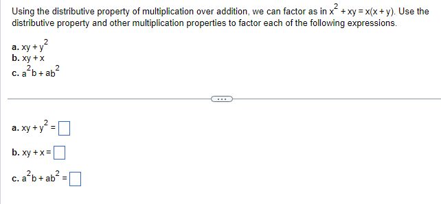 Using the distributive property of multiplication over addition, we can factor as in x² + xy = x(x + y). Use the
distributive property and other multiplication properties to factor each of the following expressions.
y+y²
a. xy +
b. xy + x
2
c. a b + ab
2
a. xy + y² =
b. xy + x =
c. a²b + ab² =