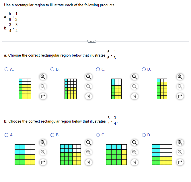 Use a rectangular region to illustrate each of the following products.
5 1
6 3
3 3
a.
b.
4 4
5 1
a. Choose the correct rectangular region below that illustrates 6 3
O A.
Q
O A.
Q
B.
b. Choose the correct rectangular region below that illustrates
선
Q
B.
Q
O C.
M
O C.
3/4
33
Q
Q
D.
D.
Q
Q