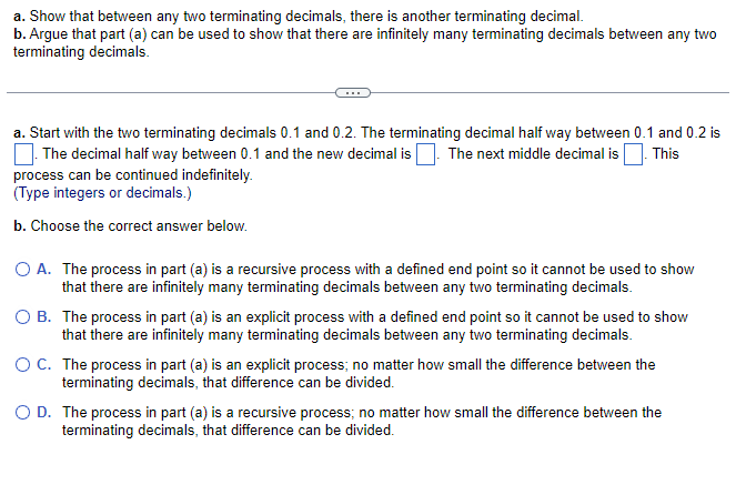 a. Show that between any two terminating decimals, there is another terminating decimal.
b. Argue that part (a) can be used to show that there are infinitely many terminating decimals between any two
terminating decimals.
a. Start with the two terminating decimals 0.1 and 0.2. The terminating decimal half way between 0.1 and 0.2 is
. The decimal half way between 0.1 and the new decimal is. The next middle decimal is This
process can be continued indefinitely.
(Type integers or decimals.)
b. Choose the correct answer below.
O A. The process in part (a) is a recursive process with a defined end point so it cannot be used to show
that there are infinitely many terminating decimals between any two terminating decimals.
B. The process in part (a) is an explicit process with a defined end point so it cannot be used to show
that there are infinitely many terminating decimals between any two terminating decimals.
O C. The process in part (a) is an explicit process; no matter how small the difference between the
terminating decimals, that difference can be divided.
O D. The process in part (a) is a recursive process; no matter how small the difference between the
terminating decimals, that difference can be divided.