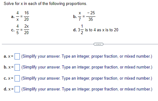 Solve for x in each of the following proportions.
4
16
a. -=
X
20
4
C. ==
a.x=
b.x=
C. X=
d.x=
2x
20
b.
X
7
=
1
d. 32
- 25
35
is to 4 as x is to 20
(Simplify your answer. Type an integer, proper fraction, or mixed number.)
(Simplify your answer. Type an integer, proper fraction, or mixed number.)
(Simplify your answer. Type an integer, proper fraction, or mixed number.)
(Simplify your answer. Type an integer, proper fraction, or mixed number.)