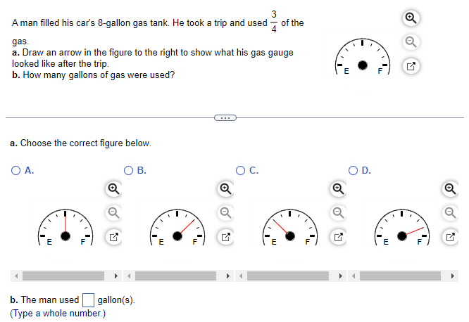 3
A man filled his car's 8-gallon gas tank. He took a trip and used of the
gas.
a. Draw an arrow in the figure to the right to show what his gas gauge
looked like after the trip.
b. How many gallons of gas were used?
a. Choose the correct figure below.
O A.
b. The man used
(Type a whole number.)
Q
gallon(s).
B.
E
1₁
Q
O C.
E
'L
m
'LL
E
Q
o
Ly
"I
Q