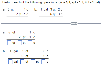 Perform each of the following operations. (2c=1pt, 2pt = 1qt, 4qt=1 gal)
a. 5 qt
1 c
b. 1 gal 3 qt 2 c
2 pt 1 c
6 qt 3 c
a. 5 qt
qt
1
c
2 pt 1 c
pt
b. 1 gal 3 qt
6 qt
qt
gal
с
pt
2 c
3 c
с