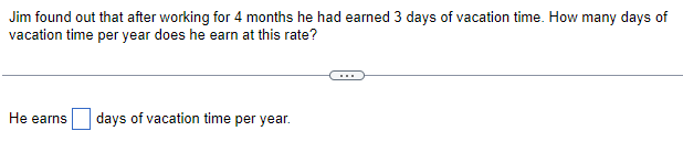 Jim found out that after working for 4 months he had earned 3 days of vacation time. How many days of
vacation time per year does he earn at this rate?
He earns days of vacation time per year.