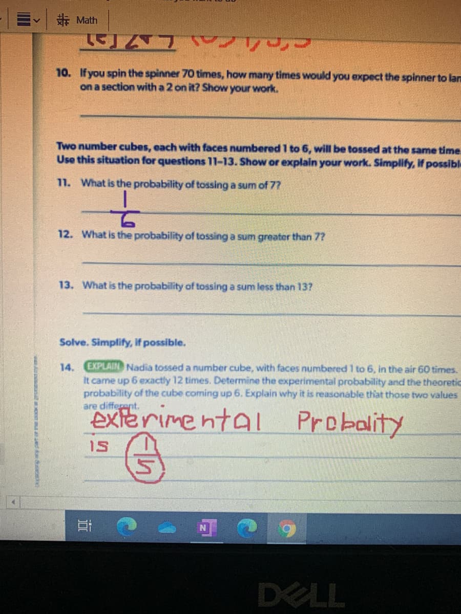 非 Math
10. If you spin the spinner 70 times, how many times would you expect the spinner to lan
on a section with a 2 on it? Show your work.
Two number cubes, each with faces numbered 1 to 6, will be tossed at the same time.
Use this situation for questions 11-13. Show or explain your work. Simplify, if possible
11. What is the probability of tossing a sum of 7?
12. What is the probability of tossing a sum greater than
13. What is the probability of tossing a sum less than 13?
Solve. Simplify, If possible.
EXPLAIN Nadia tossed a number cube, with faces numbered 1 to 6, in the air 60 times.
It came up 6 exactly 12 times. Determine the experimental probability and the theoretic
probability of the cube coming up 6. Explain why it is reasonable that those two values
are different.
14.
exterimental Probality
1S
DELL

