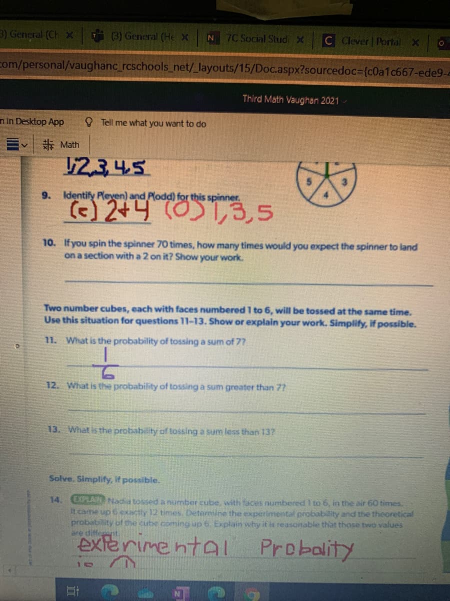 3) General (Ch x
(3) General (HeX
7C Social Stud x
C Clever Portal X
com/personal/vaughanc_rcschools_net/_layouts/15/Doc.aspx?sourcedoc={c0a1c667-ede9-
Third Math Vaughan 2021-
n in Desktop App
O Tell me what you want to do
E Math
12,3 4.5
9.
Identify P(even) and Plodd) for this spinner.
4
() 2+4 (0)1,3,5
10. If you spin the spinner 70 times, how many times would you expect the spinner to land
on a section with a 2 on it? Show your work.
Two number cubes, each with faces numbered 1 to 6, will be tossed at the same time.
Use this situation for questions 11-13. Show or explain your work. Simplify, if possible.
11. What is the probability of tossing a sum of 77
12. What is the probability of tossing a sum greater than 72
13. What is the probability of tossing a sum less than 13?
Solve. Simplify, if possible.
CIPLAIN Nadia tossed a number cube, with faces numbered I to 6, in the air 60 times.
It came up 6 exactly 12 times. Determine the experimental probability and the theoretical
probability of the cube coming up 6 Explain why it is reasonable that those two values
are different
14.
exterime ntal
Probality
