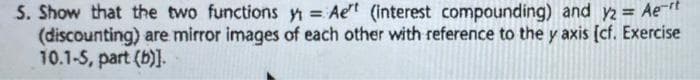 S. Show that the two functions y = Aet (interest compounding) and y2 = Aert
(discounting) are mirror images of each other with reference to the y axis (cf. Exercise
10.1-5, part (b)].
%3D
