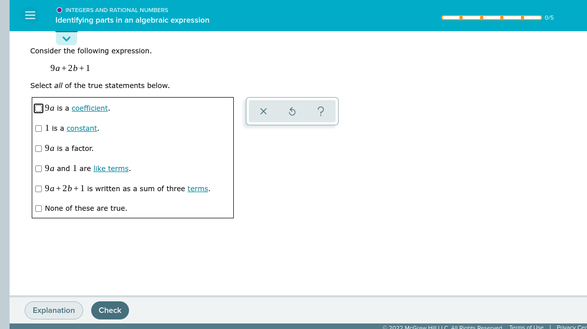 O INTEGERS AND RATIONAL NUMBERS
0/5
Identifying parts in an algebraic expression
Consider the following expression.
9a + 2b+1
Select all of the true statements below.
09a is a coefficient.
O1 is a constant.
O 9a is a factor.
O 9a and 1 are like terms.
O 9a +2b+1 is written as a sum of three terms.
O None of these are true.
Explanation
Check
e 2022 McGraw HillLIC AILRights Reseved Terms of Use I Privacy Cer
II
