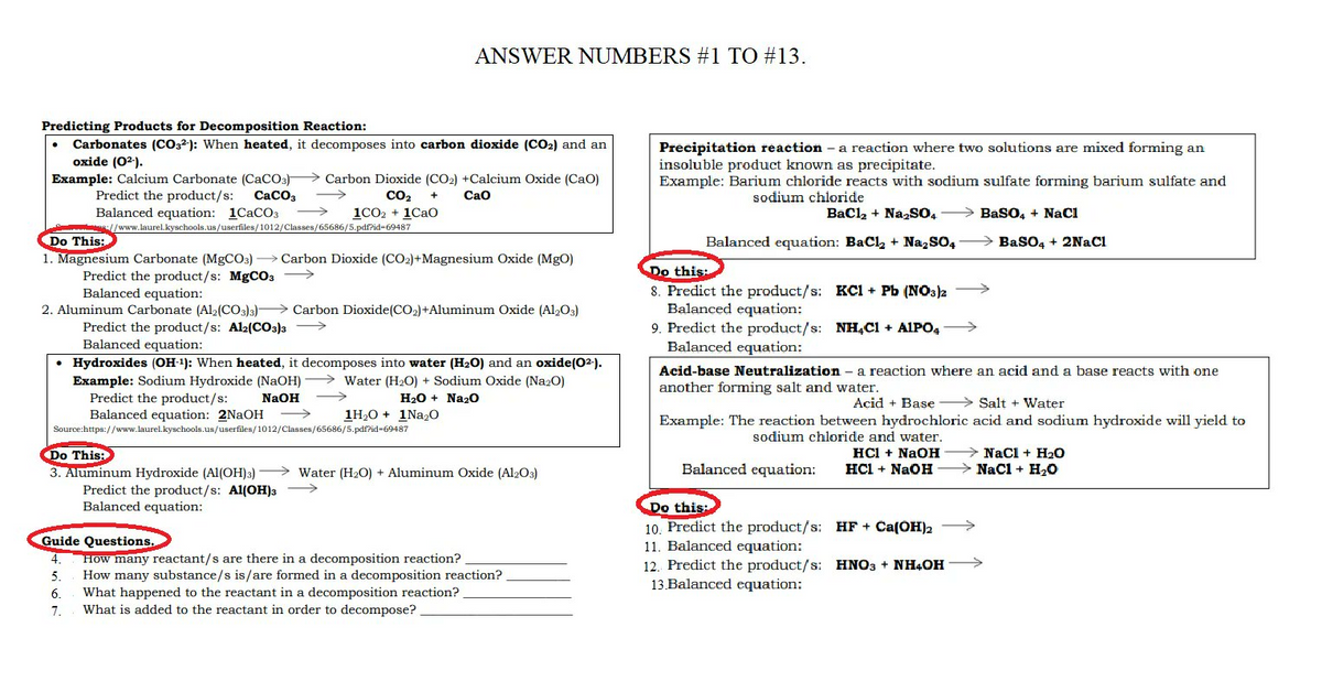 ANSWER NUMBERS #1 TO #13.
Predicting Products for Decomposition Reaction:
Carbonates (CO32): When heated, it decomposes into carbon dioxide (CO₂) and an
oxide (0²-).
Example: Calcium Carbonate (CaCO3) Carbon Dioxide (CO2) +Calcium Oxide (CaO)
Predict the product/s: CaCO3
CO₂ + CaO
1C02 + 1CaO
Balanced equation: 1CaCO3
//www.laurel.kyschools.us/userfiles/1012/Classes/65686/5.pdf?id-69487
Do This:
1. Magnesium Carbonate (MgCO3)→ Carbon Dioxide (CO2)+Magnesium Oxide (MgO)
Predict the product/s: MgCO3 →→→→→→→
Balanced equation:
2. Aluminum Carbonate (Al2(CO3)3)
Carbon Dioxide (CO₂) +Aluminum Oxide (Al2O3)
Predict the product/s: Al2(CO3)3
Balanced equation:
• Hydroxides (OH-1): When heated, it decomposes into water (H₂O) and an oxide (0²-).
Example: Sodium Hydroxide (NaOH) →→→Water (H₂O) + Sodium Oxide (Na2O)
Predict the product/s:
NaOH
H₂O + Na₂O
1H₂O + 1Na₂O
Balanced equation: 2NaOH
Source:https://www.laurel.kyschools.us/userfiles/1012/Classes/65686/5.pdf?id-69487
Do This:
3. Aluminum Hydroxide (Al(OH)3)
-
Water (H₂O) + Aluminum Oxide (Al2O3)
Predict the product/s: Al(OH)3 →→→→→→→
Balanced equation:
Guide Questions.
4.
How many reactant/s are there in a decomposition reaction?
5.
How many substance/s is/are formed in a decomposition reaction?
6.
What happened to the reactant in a decomposition reaction?
7.
What is added to the reactant in order to decompose?
Precipitation reaction - a reaction where two solutions are mixed forming an
insoluble product known as precipitate.
Example: Barium chloride reacts with sodium sulfate forming barium sulfate and
sodium chloride
BaCl₂ + Na₂SO4
BaSO4 + NaCl
Balanced equation: BaCl₂ + Na₂SO4 → BaSO4 + 2NaCl
Do this:
8. Predict the product/s: KCl + Pb (NO3)2
Balanced equation:
9. Predict the product/s: NH4Cl + AlPO4
Balanced equation:
Acid-base Neutralization - a reaction where an acid and a base reacts with one
another forming salt and water.
Acid + Base
Salt + Water
acid and sodium hydroxide will yield to
Example: The reaction between hydrochloric
sodium chloride and water.
NaCl + H₂O
HCl + NaOH
HCl + NaÐH
Balanced equation:
NaCl + H₂O
Do this:
10. Predict the product/s:
HF + Ca(OH)2
11. Balanced equation:
12. Predict the product/s:
13.Balanced equation:
HNO3 + NH4OH