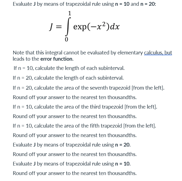 Evaluate J by means of trapezoidal rule using n = 10 and n = 20:
1
J = exp(-x²)dx
0
Note that this integral cannot be evaluated by elementary calculus, but
leads to the error function.
If n = 10, calculate the length of each subinterval.
If n = 20, calculate the length of each subinterval.
If n = 20, calculate the area of the seventh trapezoid [from the left].
Round off your answer to the nearest ten thousandths.
If n = 10, calculate the area of the third trapezoid [from the left].
Round off your answer to the nearest ten thousandths.
If n = 10, calculate the area of the fifth trapezoid [from the left].
Round off your answer to the nearest ten thousandths.
Evaluate J by means of trapezoidal rule using n = 20.
Round off your answer to the nearest ten thousandths.
Evaluate J by means of trapezoidal rule using n = 10.
Round off your answer to the nearest ten thousandths.