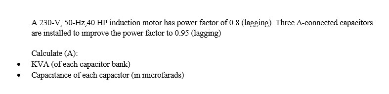 A 230-V, 50-Hz,40 HP induction motor has power factor of 0.8 (lagging). Three A-connected capacitors
are installed to improve the power factor to 0.95 (lagging)
Calculate (A):
●
KVA (of each capacitor bank)
●
Capacitance of each capacitor (in microfarads)