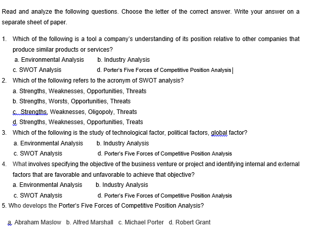 Read and analyze the following questions. Choose the letter of the correct answer. Write your answer on a
separate sheet of paper.
1. Which of the following is a tool a company's understanding of its position relative to other companies that
produce similar products or services?
a. Environmental Analysis
b. Industry Analysis
c. SWOT Analysis
d. Porter's Five Forces of Competitive Position Analysis
2. Which of the following refers to the acronym of SWOT analysis?
a. Strengths, Weaknesses, Opportunities, Threats
b. Strengths, Worsts, Opportunities, Threats
Strengths. Weaknesses, Oligopoly, Threats
d. Strengths, Weaknesses, Opportunities, Treats
3. Which of the following is the study of technological factor, political factors, global factor?
a. Environmental Analysis
b. Industry Analysis
c. SWOT Analysis
d. Porter's Five Forces of Competitive Position Analysis
4. What involves specifying the objective of the business venture or project and identifying internal and external
factors that are favorable and unfavorable to achieve that objective?
a. Environmental Analysis
b. Industry Analysis
c. SWOT Analysis
d. Porter's Five Forces of Competitive Position Analysis
5. Who develops the Porter's Five Forces of Competitive Position Analysis?
a Abraham Maslow b. Alfred Marshall c. Michael Porter d. Robert Grant