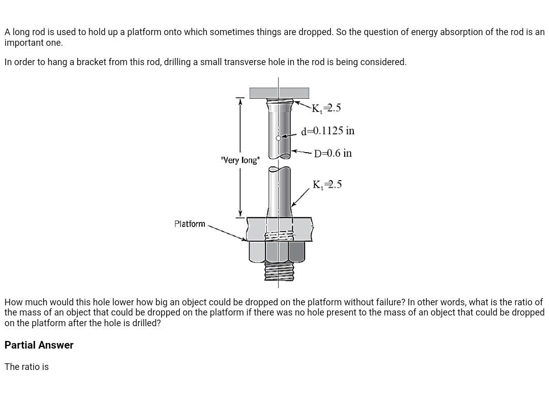 A long rod is used to hold up a platform onto which sometimes things are dropped. So the question of energy absorption of the rod is an
important one.
In order to hang a bracket from this rod, drilling a small transverse hole in the rod is being considered.
K, 2.5
d=0.1125 in
D=0.6 in
"Very long"
K, 2.5
Platform
How much would this hole lower how big an object could be dropped on the platform without failure? In other words, what is the ratio of
the mass of an object that could be dropped on the platform if there was no hole present to the mass of an object that could be dropped
on the platform after the hole is drilled?
Partial Answer
The ratio is
