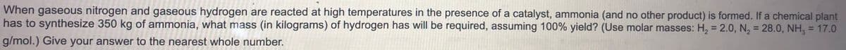 When gaseous nitrogen and gaseous hydrogen are reacted at high temperatures in the presence of a catalyst, ammonia (and no other product) is formed. If a chemical plant
has to synthesize 350 kg of ammonia, what mass (in kilograms) of hydrogen has will be required, assuming 100% yield? (Use molar masses: H, = 2.0, N, = 28.0, NH, = 17.0
%3D
%3D
%3D
g/mol.) Give your answer to the nearest whole number.
