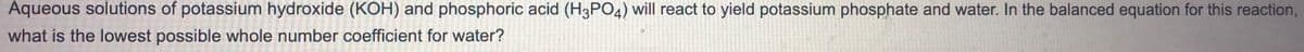 Aqueous solutions of potassium hydroxide (KOH) and phosphoric acid (H3PO4) will react to yield potassium phosphate and water. In the balanced equation for this reaction,
what is the lowest possible whole number coefficient for water?
