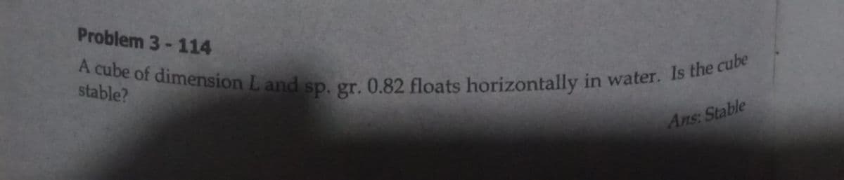 A cube of dimension L and sp. gr. 0.82 floats horizontally in water. Is the cube
Problem 3-114
stable?
Ans: Stable
