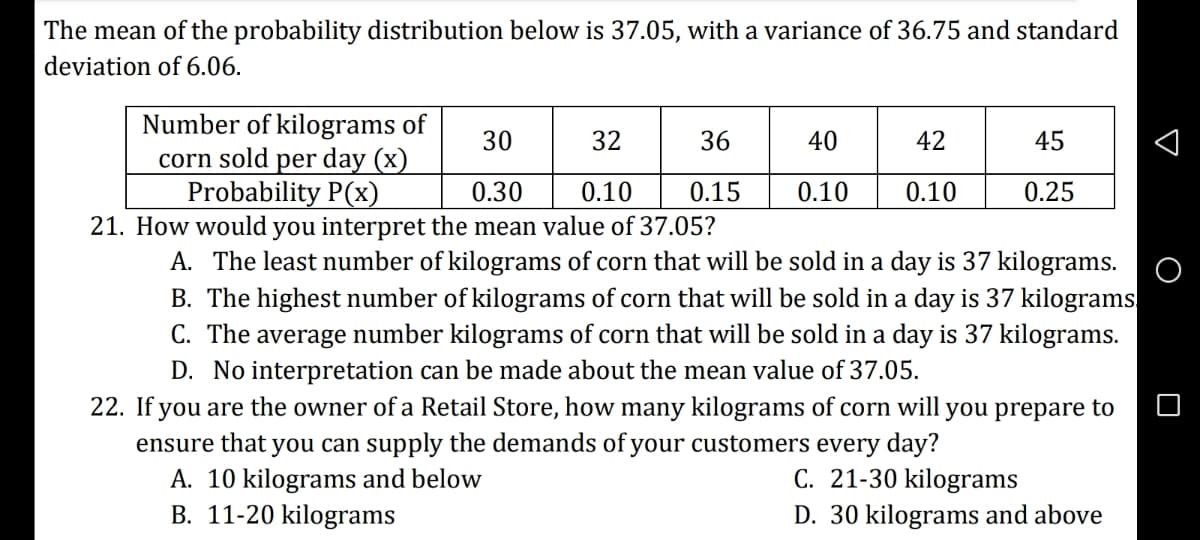 The mean of the probability distribution below is 37.05, with a variance of 36.75 and standard
deviation of 6.06.
Number of kilograms of
corn sold per day (x)
Probability P(x)
30
32
36
40
42
45
0.30
0.10
0.15
0.10
0.10
0.25
21. How would you interpret the mean value of 37.05?
A. The least number of kilograms of corn that will be sold in a day is 37 kilograms.
B. The highest number of kilograms of corn that will be sold in a day is 37 kilograms.
C. The average number kilograms of corn that will be sold in a day is 37 kilograms.
D. No interpretation can be made about the mean value of 37.05.
22. If you are the owner of a Retail Store, how many kilograms of corn will
you prepare to
ensure that you can supply the demands of your customers every day?
A. 10 kilograms and below
B. 11-20 kilograms
C. 21-30 kilograms
D. 30 kilograms and above
