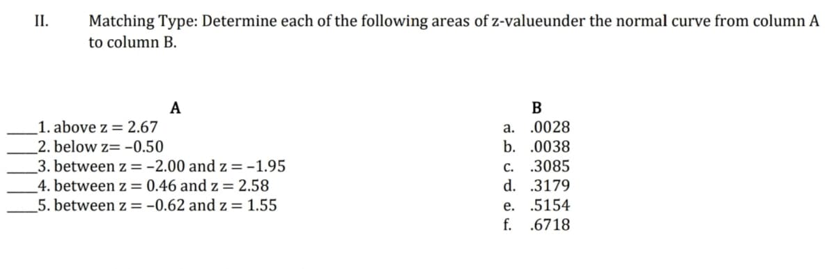 II.
Matching Type: Determine each of the following areas of z-valueunder the normal curve from column A
to column B.
A
В
a. .0028
b. .0038
1. above z = 2.67
_2. below z= -0.50
3. between z =-2.00 and z =-1.95
4. between z = 0.46 and z = 2.58
5. between z =-0.62 and z = 1.55
с.
.3085
d. .3179
е.
.5154
f.
.6718
