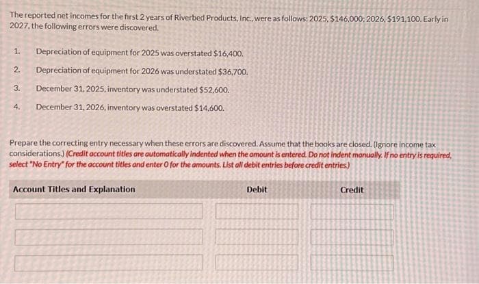 The reported net incomes for the first 2 years of Riverbed Products, Inc., were as follows: 2025, $146,000: 2026, $191,100. Early in
2027, the following errors were discovered.
1. Depreciation of equipment for 2025 was overstated $16,400.
2. Depreciation of equipment for 2026 was understated $36,700.
December 31, 2025, inventory was understated $52,600.
4. December 31, 2026, inventory was overstated $14,600.
3.
Prepare the correcting entry necessary when these errors are discovered. Assume that the books are closed. (Ignore income tax
considerations.) (Credit account titles are automatically indented when the amount is entered. Do not indent manually. If no entry is required,
select "No Entry" for the account titles and enter O for the amounts. List all debit entries before credit entries.)
Account Titles and Explanation
Debit
Credit