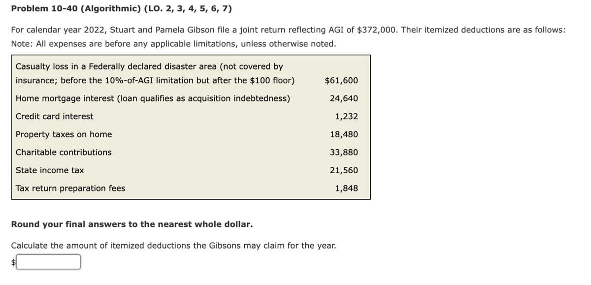 Problem 10-40 (Algorithmic) (LO. 2, 3, 4, 5, 6, 7)
For calendar year 2022, Stuart and Pamela Gibson file a joint return reflecting AGI of $372,000. Their itemized deductions are as follows:
Note: All expenses are before any applicable limitations, unless otherwise noted.
Casualty loss in a Federally declared disaster area (not covered by
insurance; before the 10%-of-AGI limitation but after the $100 floor)
Home mortgage interest (loan qualifies as acquisition indebtedness)
Credit card interest
Property taxes on home
Charitable contributions
State income tax
Tax return preparation fees
$61,600
24,640
1,232
18,480
33,880
21,560
1,848
Round your final answers to the nearest whole dollar.
Calculate the amount of itemized deductions the Gibsons may claim for the year.
$