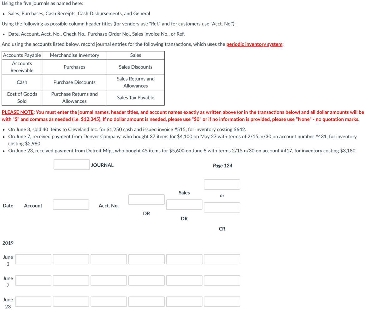 Using the five journals as named here:
• Sales, Purchases, Cash Receipts, Cash Disbursements, and General
Using the following as possible column header titles (for vendors use "Ref." and for customers use "Acct. No."):
• Date, Account, Acct. No., Check No., Purchase Order No., Sales Invoice No., or Ref.
And using the accounts listed below, record journal entries for the following transactions, which uses the periodic inventory system:
Accounts Payable
Merchandise Inventory
Sales
Accounts
Purchases
Sales Discounts
Receivable
Sales Returns and
Cash
Purchase Discounts
Allowances
Cost of Goods
Purchase Returns and
Sales Tax Payable
Sold
Allowances
PLEASE NOTE: You must enter the journal names, header titles, and account names exactly as written above (or in the transactions below) and all dollar amounts will be
with "$" and commas as needed (i.e. $12,345). If no dollar amount is needed, please use "$0" or if no information is provided, please use "None" - no quotation marks.
• On June 3, sold 40 items to Cleveland Inc. for $1,250 cash and issued invoice #515, for inventory costing $642.
On June 7, received payment from Denver Company, who bought 37 items for $4,100 on May 27 with terms of 2/15, n/30 on account number #431, for inventory
costing $2,980.
• On June 23, received payment from Detroit Mfg., who bought 45 items for $5,600 on June 8 with terms 2/15 n/30 on account #417, for inventory costing $3,180.
JOURNAL
Page 124
Sales
or
Date
Аccount
Acct. No.
DR
DR
CR
2019
June
June
7
June
23
