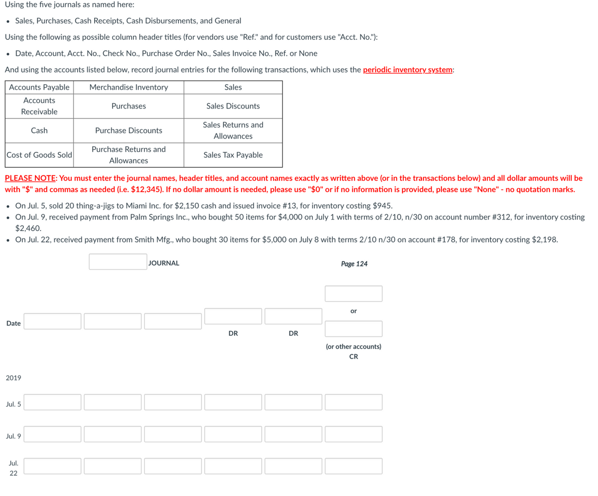 Using the five journals as named here:
• Sales, Purchases, Cash Receipts, Cash Disbursements, and General
Using the following as possible column header titles (for vendors use "Ref." and for customers use "Acct. No."):
• Date, Account, Acct. No., Check No., Purchase Order No., Sales Invoice No., Ref. or None
And using the accounts listed below, record journal entries for the following transactions, which uses the periodic inventory system:
Accounts Payable
Merchandise Inventory
Sales
Accounts
Purchases
Sales Discounts
Receivable
Sales Returns and
Cash
Purchase Discounts
Allowances
Purchase Returns and
Cost of Goods Sold
Sales Tax Payable
Allowances
PLEASE NOTE: You must enter the journal names, header titles, and account names exactly as written above (or in the transactions below) and all dollar amounts will be
with "$" and commas as needed (i.e. $12,345). If no dollar amount is needed, please use "$0" or if no information is provided, please use "None" - no quotation marks.
• On Jul. 5, sold 20 thing-a-jigs to Miami Inc. for $2,150 cash and issued invoice #13, for inventory costing $945.
• On Jul. 9, received payment from Palm Springs Inc., who bought 50 items for $4,000 on July 1 with terms of 2/10, n/30 on account number #312, for inventory costing
$2,460.
• On Jul. 22, received payment from Smith Mfg., who bought 30 items for $5,000 on July 8 with terms 2/10 n/30 on account #178, for inventory costing $2,198.
JOURNAL
Page 124
or
Date
DR
DR
(or other accounts)
CR
2019
Jul. 5
Jul. 9
Jul.
22
