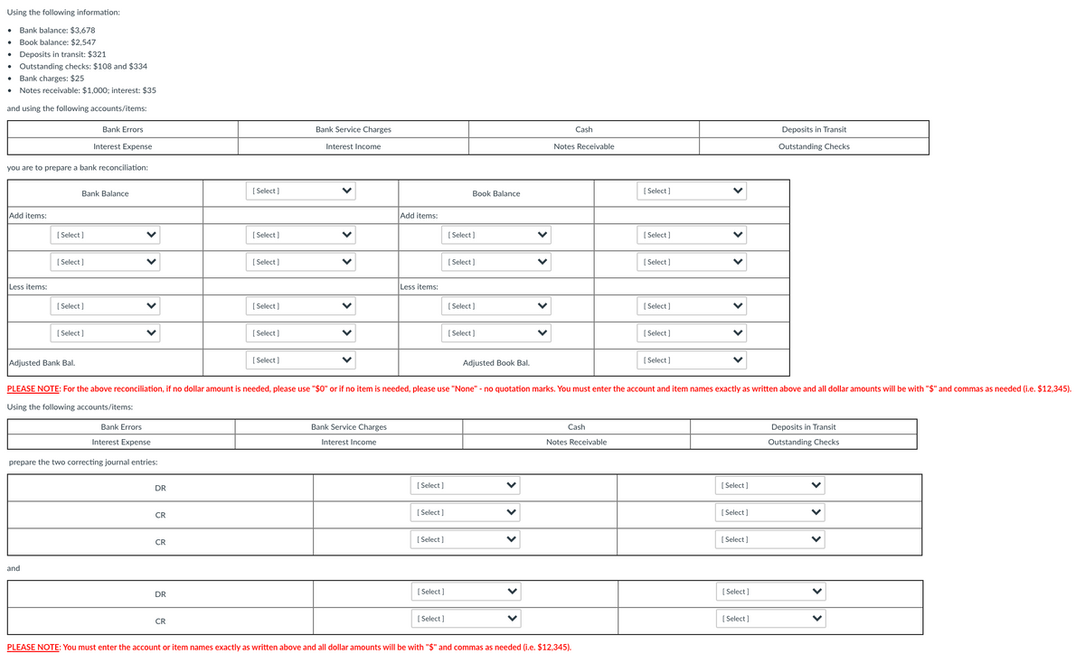 Using the following information:
Bank balance: $3,678
Book balance: $2,547
Deposits in transit: $321
Outstanding checks: $108 and $334
Bank charges: $25
Notes receivable: $1,000; interest: $35
and using the following accounts/items:
Bank Errors
Bank Service Charges
Cash
Deposits in Transit
Interest Expense
Interest Income
Notes Receivable
Outstanding Checks
you are to prepare a bank reconciliation:
Bank Balance
[ Select ]
Book Balance
[ Select]
Add items:
Add items:
[ Select ]
[ Select ]
[ Select]
[ Select ]
[ Select ]
[ Select ]
[ Select ]
[ Select ]
Less items:
Less items:
[ Select ]
[ Select ]
[ Select]
[ Select ]
[ Select ]
[ Select ]
[ Select]
[ Select ]
Adjusted Bank Bal.
[ Select ]
Adjusted Book Bal.
[ Select ]
PLEASE NOTE: For the above reconciliation, if no dollar amount is needed, please use "$0" or if no item is needed, please use "None" - no quotation marks. You must enter the account and item names exactly as written above and all dollar amounts will be with "$" and commas as needed (i.e. $12,345).
Using the following accounts/items:
Bank Errors
Bank Service Charges
Cash
Deposits in Transit
Interest Expense
Interest Income
Notes Receivable
Outstanding Checks
prepare the two correcting journal entries:
DR
[ Select ]
[ Select ]
[ Select ]
[ Select ]
CR
[ Select ]
[ Select ]
CR
and
DR
[ Select ]
[ Select ]
[ Select]
[ Select ]
CR
PLEASE NOTE: You must enter the account or item names exactly as written above and all dollar amounts will be with "$" and commas as needed (i.e. $12,345).
>
