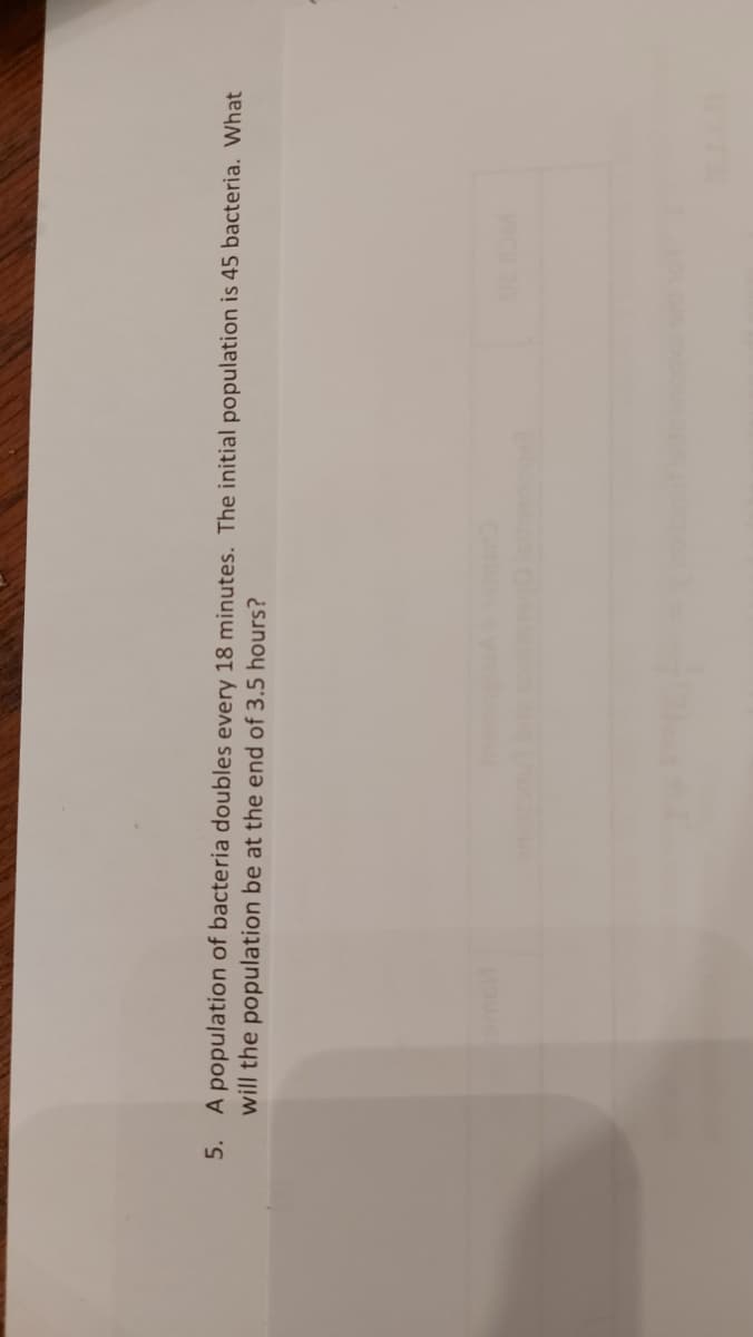 A population of bacteria doubles every 18 minutes. The initial population is 45 bacteria. What
will the population be at the end of 3.5 hours?
5.
