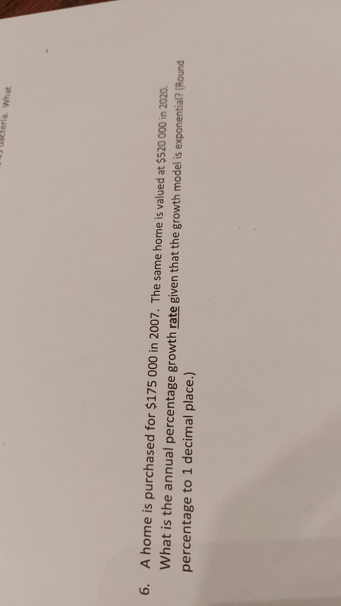 teria. What
6.
A home is purchased for $175 000 in 2007. The same home is valued at $520 000 in 2020.
What is the annual percentage growth rate given that the growth model is exponential? (Round
percentage to 1 decimal place.)
