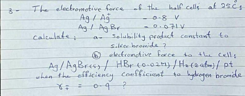 The electromotive force
Ag / Aj
Ag/ Ag Br
of the half cells at 25č,
3-
-0-8 V
-0.071V
calculate:
Solubility product constant to
silver bromide 2
electromotive farce to the Celle
Ag / AgBress/ HBr co.02m)/Haca atm}/ pt
when the efficiency Coefficient to hydrogen bromide
