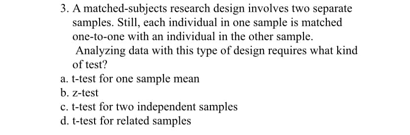 3. A matched-subjects research design involves two separate
samples. Still, each individual in one sample is matched
one-to-one with an individual in the other sample.
Analyzing data with this type of design requires what kind
of test?
a. t-test for one sample mean
b. z-test
c. t-test for two independent samples
d. t-test for related samples
