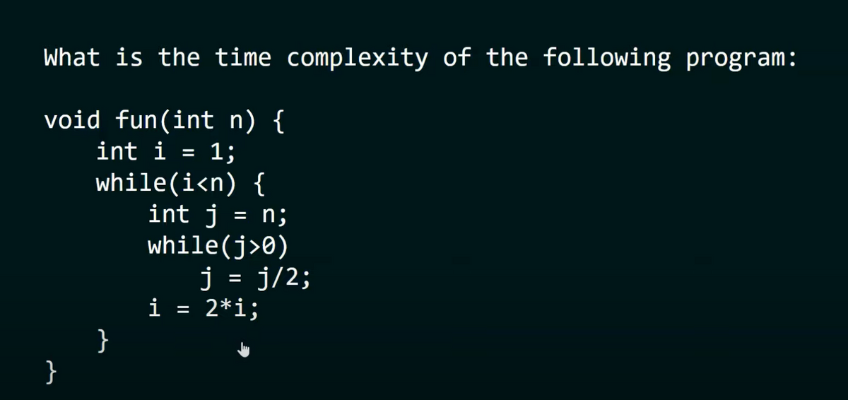 What is the time complexity of the following program:
void fun(int n) {
int i = 1;
}
while(i<n) {
}
= n;
int j
while(j>0)
j = j/2;
i = 2*i;