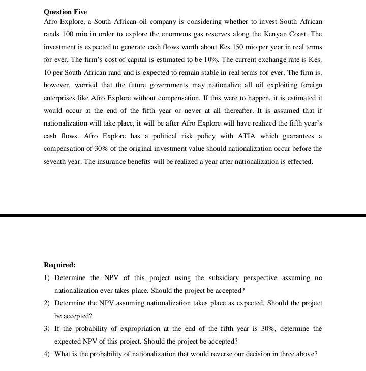 Question Five
Afro Explore, a South African oil company is considering whether to invest South African
rands 100 mio in order to explore the enormous gas reserves along the Kenyan Coast. The
investment is expected to generate cash flows worth about Kes. 150 mio per year in real terms
for ever. The firm's cost of capital is estimated to be 10%. The current exchange rate is Kes.
10 per South African rand and is expected to remain stable in real terms for ever. The firm is,
however, worried that the future governments may nationalize all oil exploiting foreign
enterprises like Afro Explore without compensation. If this were to happen, it is estimated it
would occur at the end of the fifth year or never at all thereafter. It is assumed that if
nationalization will take place, it will be after Afro Explore will have realized the fifth year's
cash flows. Afro Explore has a political risk policy with ATIA which guarantees a
compensation of 30% of the original investment value should nationalization occur before the
seventh year. The insurance benefits will be realized a year after nationalization is effected.
Required:
1) Determine the NPV of this project using the subsidiary perspective assuming no
nationalization ever takes place. Should the project be accepted?
2) Determine the NPV assuming nationalization takes place as expected. Should the project
be accepted?
3) If the probability of expropriation at the end of the fifth year is 30%, determine the
expected NPV of this project. Should the project be accepted?
4) What is the probability of nationalization that would reverse our decision in three above?