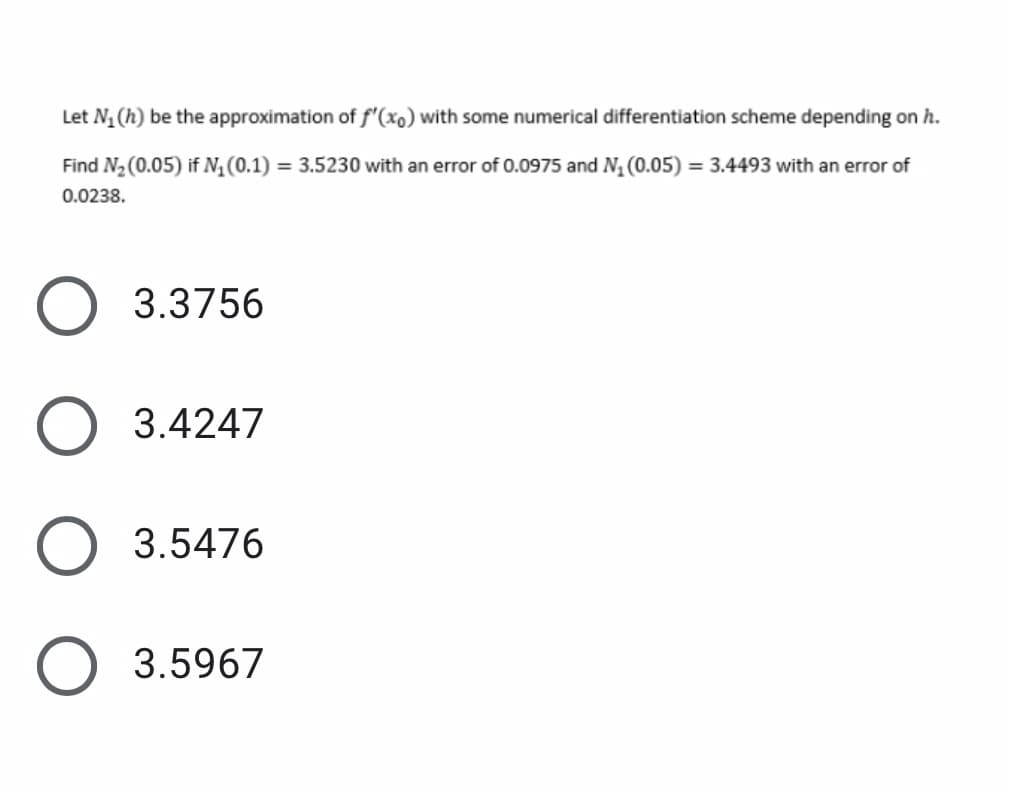 Let N1 (h) be the approximation of f'(xo) with some numerical differentiation scheme depending on h.
Find N2 (0.05) if N, (0.1) = 3.5230 with an error of 0.0975 and N, (0.05) = 3.4493 with an error of
0.0238.
3.3756
3.4247
O 3.5476
O 3.5967
