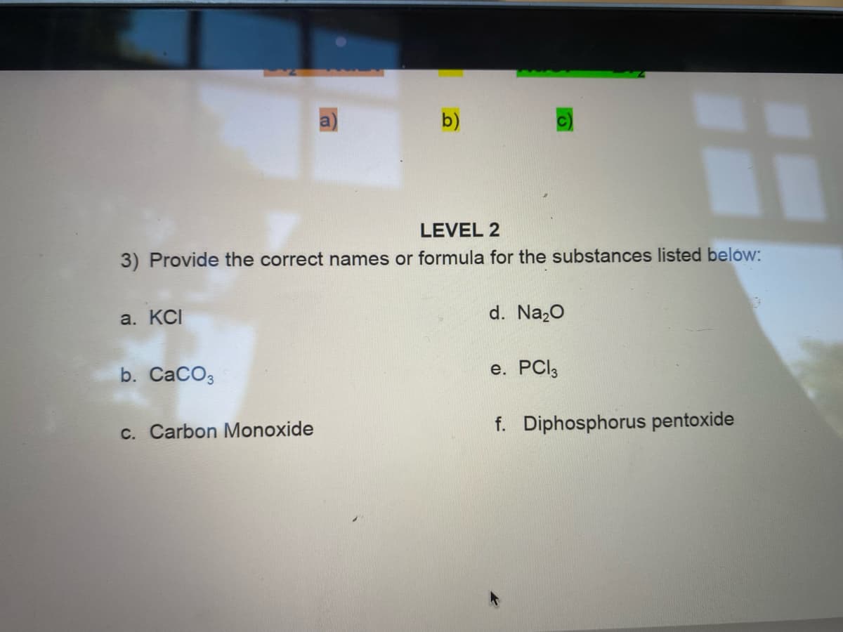 a
b)
LEVEL 2
3) Provide the correct names or formula for the substances listed belów:
a. KCI
d. Naz0
b. CaCO3
e. PCI3
c. Carbon Monoxide
f. Diphosphorus pentoxide
