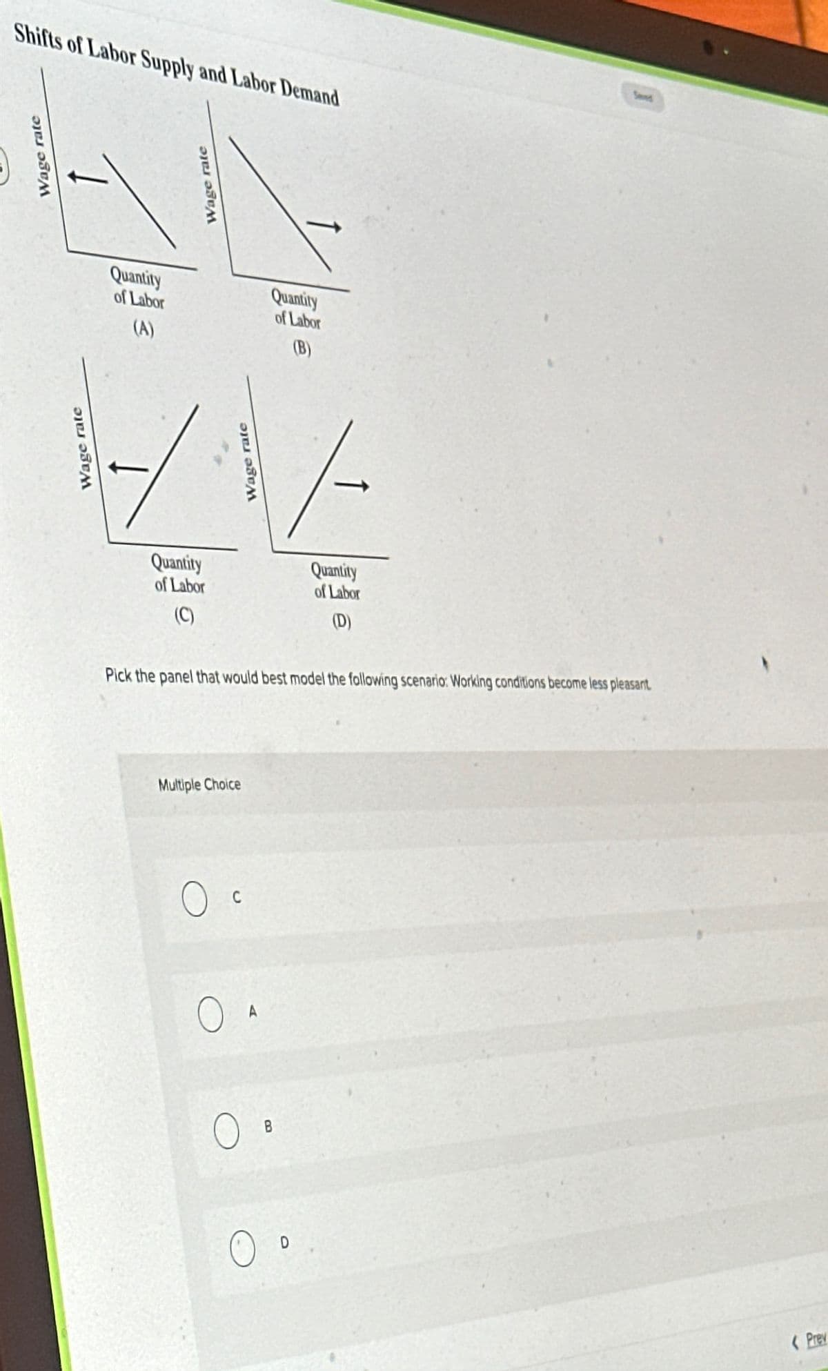 О
Wage rate
Wage rate
Shifts of Labor Supply and Labor Demand
Wage rate
Quantity
of Labor
(A)
Quantity
of Labor
(B)
Wage rate
Quantity
of Labor
(C)
Quantity
of Labor
(D)
Pick the panel that would best model the following scenario: Working conditions become less pleasant
Multiple Choice
Ос
C
OA
B
Prev
Seved