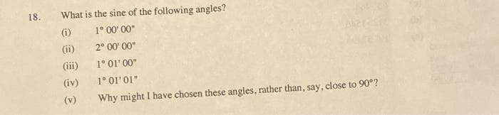 18.
What is the sine of the following angles?
(i)
1° 00' 00"
(ii)
2° 00' 00"
(iii)
1° 01' 00"
(iv)
1° 01'01"
(v)
Why might I have chosen these angles, rather than, say, close to 90°?
