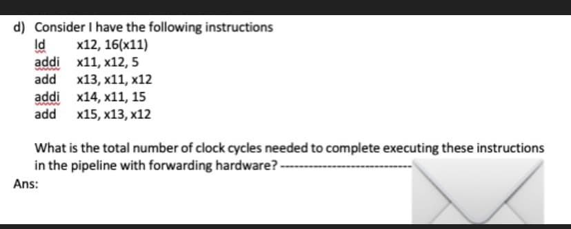 d) Consider I have the following instructions
Id
addi x11, x12, 5
add
x12, 16(x11)
x13, x11, x12
addi x14, x11, 15
add x15, x13, x12
What is the total number of clock cycles needed to complete executing these instructions
in the pipeline with forwarding hardware?
Ans:
