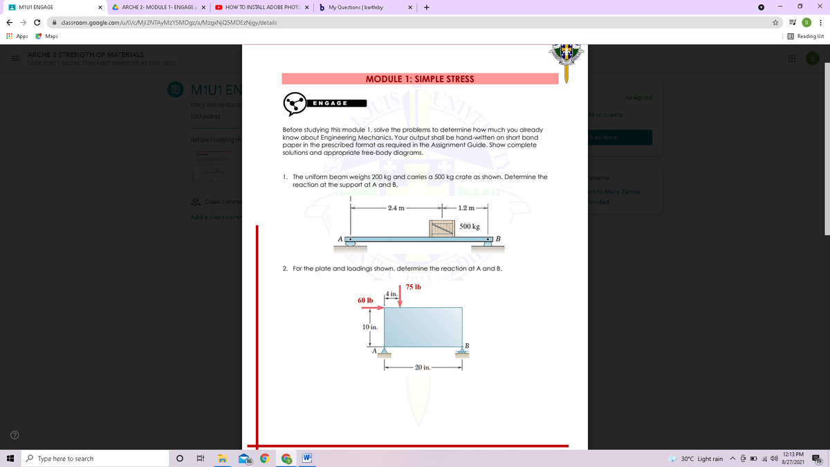 A M1U1 ENGAGE
4 ARCHE 2- MODULE 1- ENGAGE.p x
O HOW TO INSTALL ADOBE PHOTO X
b My Questions | bartleby
->
i classroom.google.com/u/0/c/Mjl2NTAyMzY5MDgz/a/MzgxNjQ5MDEzNjgy/details
E Apps A Maps
E Reading list
ARCHE 2 STRENGTH OF MATERIALS
CODE 2782 1:30-2:30 TTHS FIRST SEMESTER, AY 2021-2022
MODULE 1: SIMPLE STRESS
O M1U1 EN
Assigned
Mary Zennia Bond
ENGAGE
100 points
dd or create
Before studying this module 1, solve the problems to determine how much you already
know about Engineering Mechanics. Your output shall be hand-written on short bond
paper in the prescribed format as required in the Assignment Guide. Show complete
solutions and appropriate free-body diagrams.
Before studying th
kas done
1. The uniform beam weighs 200 kg and carries a 500 kg crate as shown. Detemine the
reaction at the support at A and B.
ments
nt to Mary Zennia
O Class comm
ondad
2.4 m
1.2 m
Add a class comm
500 kg
B
2. For the plate and loadings shown, determine the reaction at A and B.
75 lb
4 in.
60 lb
10 in.
B
20 in.
12:13 PM
P Type here to search
W
30°C Light rain
16
8/27/2021
近
