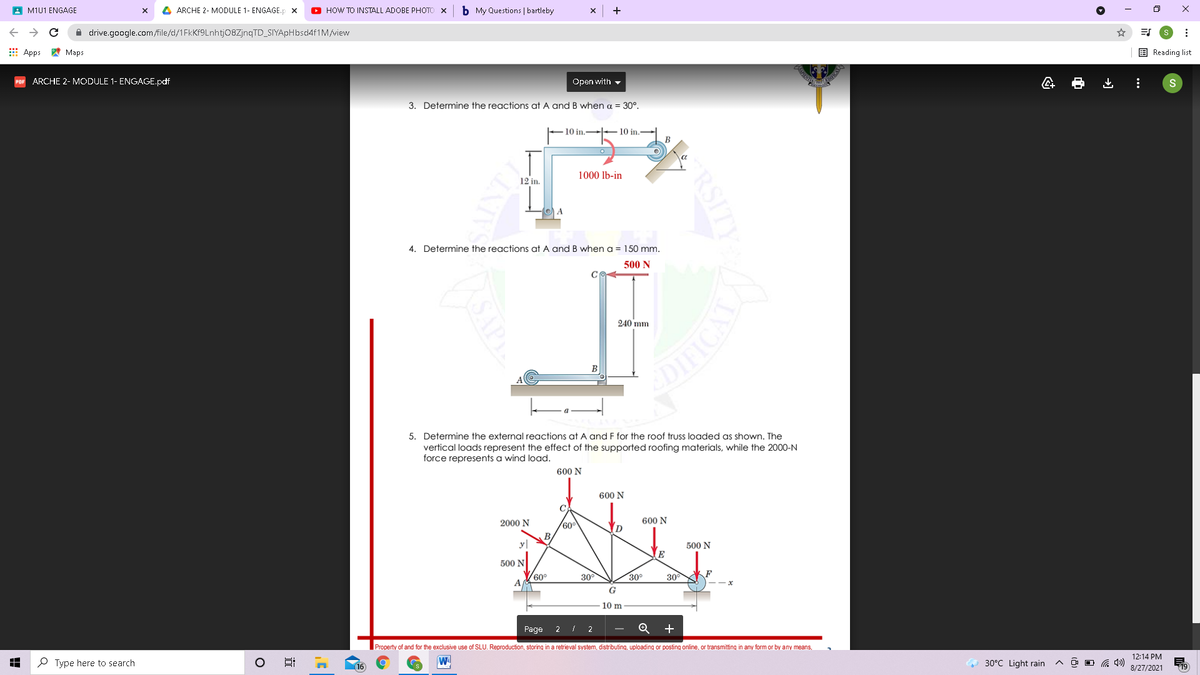 A M1U1 ENGAGE
A ARCHE 2- MODULE 1- ENGAGE.p x
O HOW TO INSTALL ADOBE PHOTO
b My Questions | bartleby
+
A drive.google.com/file/d/1FkKf9Lnhtj08ZjnqTD_SIYApHbsd4f1M/view
E Apps * Maps
E Reading list
ARCHE 2- MODULE 1- ENGAGE.pdf
Open with -
3. Determine the reactions at A and B when a = 30°.
10 in.- 10 in.
1000 lb-in
12 in.
4. Determine the reactions at A and B when a = 150 mm.
500 N
240 mm
B
5. Determine the external reactions at A and F for the roof truss loaded as shown. The
vertical loads represent the effect of the supported roofing materials, while the 2000-N
force represents a wind load.
600 N
600 N
2000 N
600 N
y|
500 N
E
500 N
60°
30
30°
30
G
10 m
Page
2
+
Property of and for the exclusive use of SLU. Reproduction, storing in a retrieval system, distributing, uploading or posting online, or transmitting in any form or by any means,
12:14 PM
P Type here to search
16
30°C Light rain
O G 4)
8/27/2021
RSITY
近
