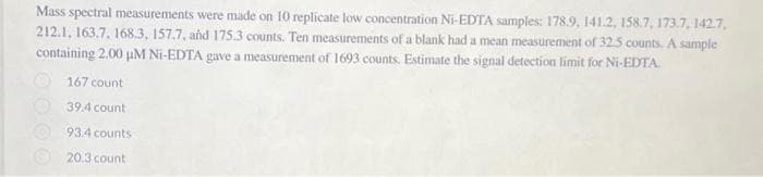 Mass spectral measurements were made on 10 replicate low concentration Ni-EDTA samples: 178.9, 141.2, 158.7, 173.7, 1427,
212.1, 163.7, 168.3, 157.7, and 175.3 counts. Ten measurements of a blank had a mean measurement of 32.5 counts. A sample
containing 2.00 µM Ni-EDTA gave a measurement of 1693 counts. Estimate the signal detection limit for Ni-EDTA.
167 count
39.4 count
93.4 counts
20.3 count