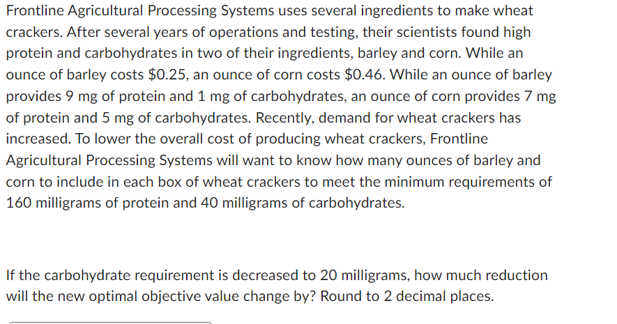 Frontline Agricultural Processing Systems uses several ingredients to make wheat
crackers. After several years of operations and testing, their scientists found high
protein and carbohydrates in two of their ingredients, barley and corn. While an
ounce of barley costs $0.25, an ounce of corn costs $0.46. While an ounce of barley
provides 9 mg of protein and 1 mg of carbohydrates, an ounce of corn provides 7 mg
of protein and 5 mg of carbohydrates. Recently, demand for wheat crackers has
increased. To lower the overall cost of producing wheat crackers, Frontline
Agricultural Processing Systems will want to know how many ounces of barley and
corn to include in each box of wheat crackers to meet the minimum requirements of
160 milligrams of protein and 40 milligrams of carbohydrates.
If the carbohydrate requirement is decreased to 20 milligrams, how much reduction
will the new optimal objective value change by? Round to 2 decimal places.