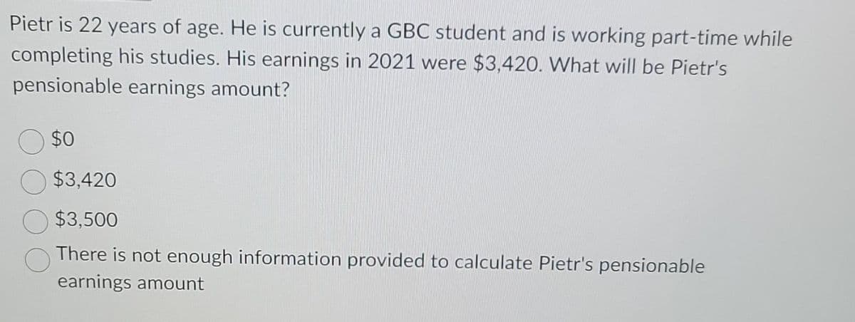 Pietr is 22 years of age. He is currently a GBC student and is working part-time while
completing his studies. His earnings in 2021 were $3,420. What will be Pietr's
pensionable earnings amount?
$0
$3,420
$3,500
There is not enough information provided to calculate Pietr's pensionable
earnings amount