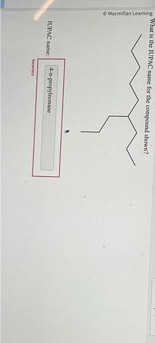 Macmillan Learning
What is the IUPAC name for the compound shown?
IUPAC name:
4-n-propylnonane
Incorrect