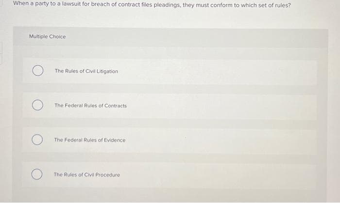 When a party to a lawsuit for breach of contract files pleadings, they must conform to which set of rules?
Multiple Choice
The Rules of Civil Litigation
The Federal Rules of Contracts
The Federal Rules of Evidence
The Rules of Civil Procedure