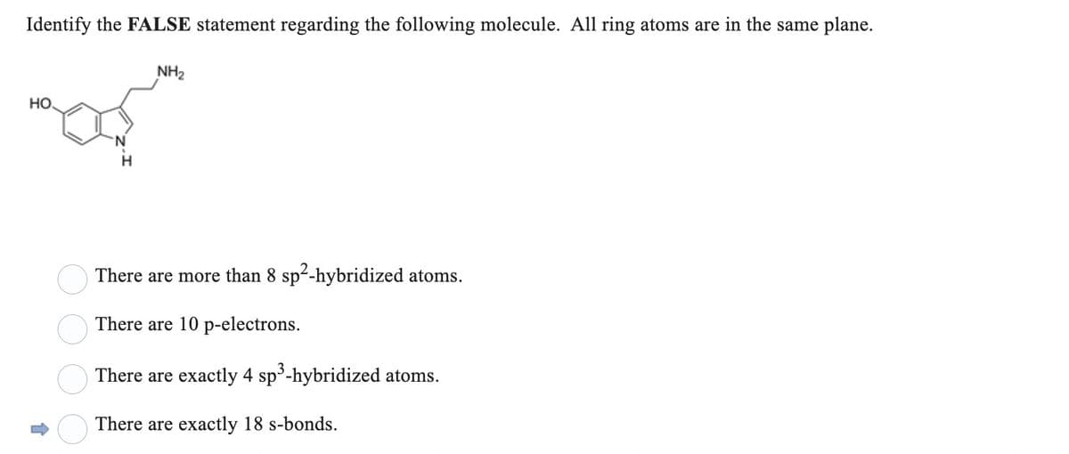 Identify the FALSE statement regarding the following molecule. All ring atoms are in the same plane.
HO.
↑
8888
N
H
NH₂
There are more than 8 sp²-hybridized atoms.
There are 10 p-electrons.
There are exactly 4 sp³-hybridized atoms.
There are exactly 18 s-bonds.