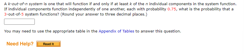 A k-out-of-n system is one that will function if and only if at least k of the n individual components in the system function.
If individual components function independently of one another, each with probability 0.75, what is the probability that a
3-out-of-5 system functions? (Round your answer to three decimal places.)
You may need to use the appropriate table in the Appendix of Tables to answer this question.
Need Help?
Read It