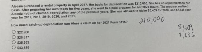 Aleesia purchased a rental property in April 2017. Her basis for depreciation was $210,000. She has no adjustments to her
basis. After preparing her own taxes for five years, she went to a paid preparer for her 2021 return. The preparer realized
Aleesia had not claimed depreciation any of the previous years. She was allowed to claim $5,409 for 2016, and $7,636 each
year for 2017, 2018, 2019, 2020, and 2021.
210,000
How much catch-up depreciation can Aleesia claim on her 2021 Form 3115?
$22,908
$28,317
$35,953
$43,589
5,409
7,636