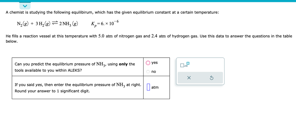 A chemist is studying the following equilibirum, which has the given equilibrium constant at a certain temperature:
N₂(g) + 3 H₂ (g) 2 NH₂ (g)
K₂= 6. × 10¯6
He fills a reaction vessel at this temperature with 5.0 atm of nitrogen gas and 2.4 atm of hydrogen gas. Use this data to answer the questions in the table
below.
Can you predict the equilibrium pressure of NH3, using only the
tools available to you within ALEKS?
If you said yes, then enter the equilibrium pressure of NH3 at right.
Round your answer to 1 significant digit.
yes
no
atm
x₁
x10
×
Ś