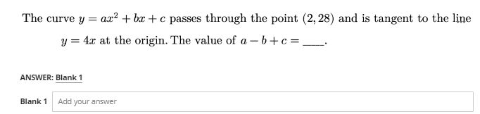 The curve y = ax² + bx+c passes through the point (2, 28) and is tangent to the line
y = 4x at the origin. The value of a - b + c =
ANSWER: Blank 1
Blank 1 Add your answer