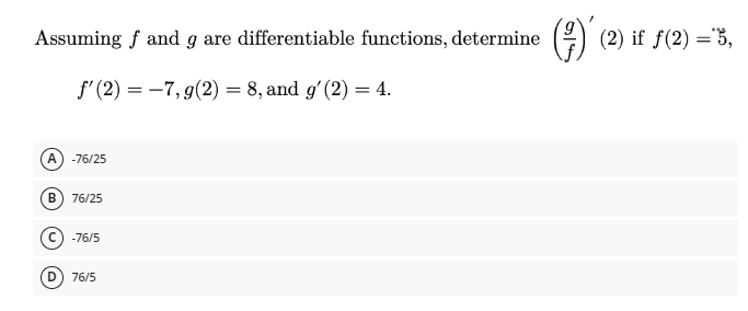 Assuming f and g are differentiable functions, determine (²)´ (2) if ƒ(2) = 3,
f'(2) = -7, g(2) = 8, and g' (2) = 4.
A -76/25
B 76/25
Ⓒ-76/5
76/5